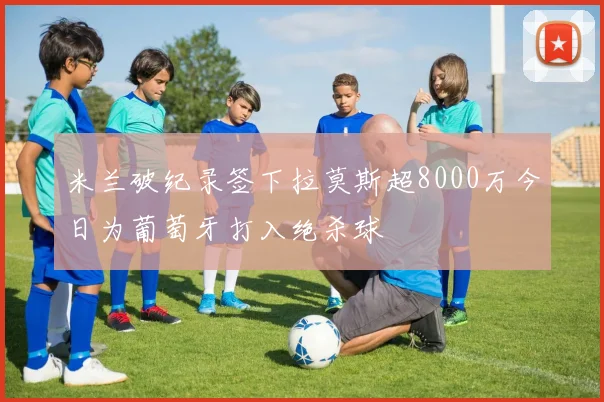 米兰破纪录签下拉莫斯超8000万今日为葡萄牙打入绝杀球